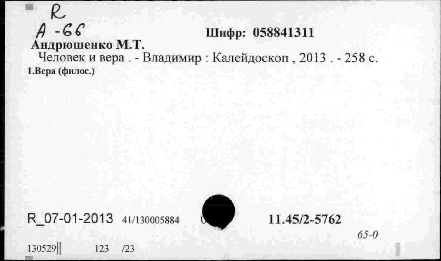 ﻿• £
А -£С	Шифр: 058841311
Андрюшенко М.Т. Человек и вера . - Владимир : Калейдоскоп ,2013 . - 258 с.
1.Вера (филос.)
В_07-01-2013 41/130005884
130529Ц	123 /23
11.45/2-5762
65-0